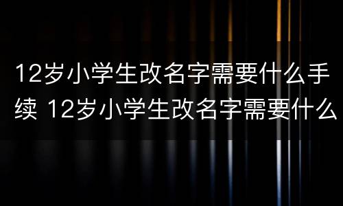 12岁小学生改名字需要什么手续 12岁小学生改名字需要什么手续和证件