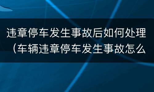 违章停车发生事故后如何处理（车辆违章停车发生事故怎么处理）