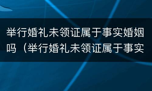 举行婚礼未领证属于事实婚姻吗（举行婚礼未领证属于事实婚姻吗）