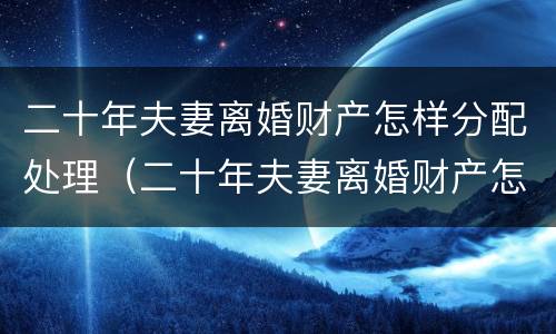 二十年夫妻离婚财产怎样分配处理（二十年夫妻离婚财产怎样分配处理最好）