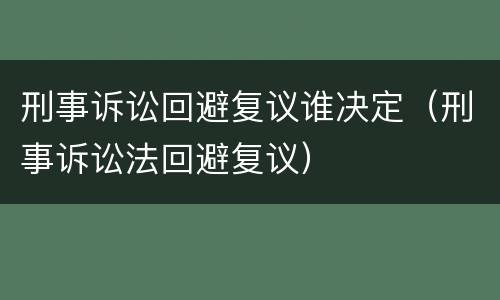 刑事诉讼回避复议谁决定（刑事诉讼法回避复议）