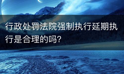 行政处罚法院强制执行延期执行是合理的吗？