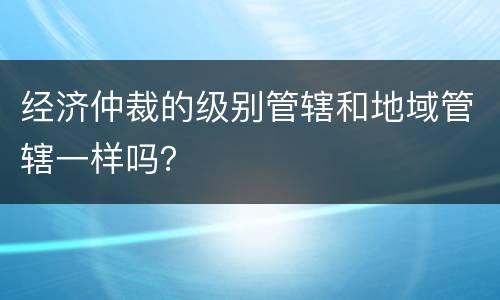 经济仲裁的级别管辖和地域管辖一样吗？