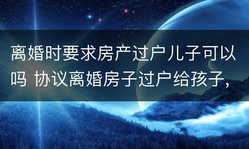 离婚时要求房产过户儿子可以吗 协议离婚房子过户给孩子,是否还要交过户费