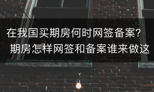 在我国买期房何时网签备案？ 期房怎样网签和备案谁来做这些呢?