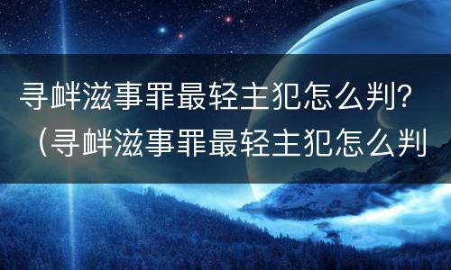 寻衅滋事罪最轻主犯怎么判？（寻衅滋事罪最轻主犯怎么判的）