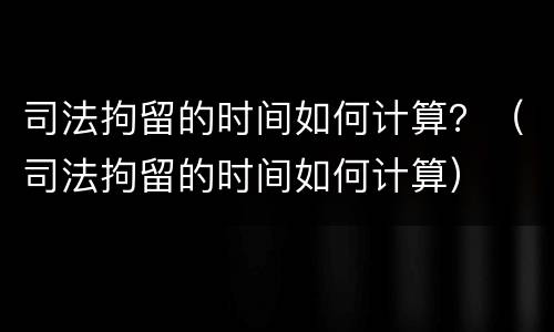 司法拘留的时间如何计算？（司法拘留的时间如何计算）