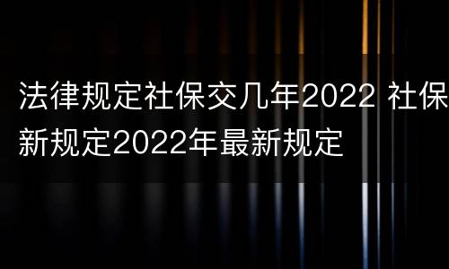 法律规定社保交几年2022 社保新规定2022年最新规定