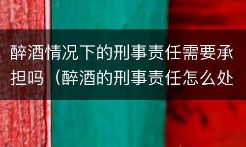 醉酒情况下的刑事责任需要承担吗（醉酒的刑事责任怎么处罚）