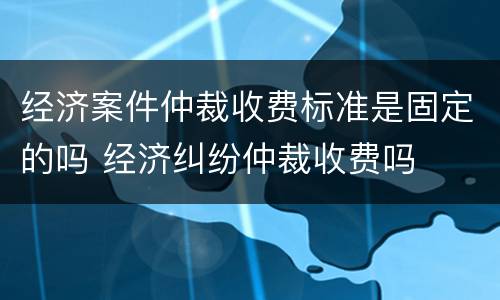 经济案件仲裁收费标准是固定的吗 经济纠纷仲裁收费吗