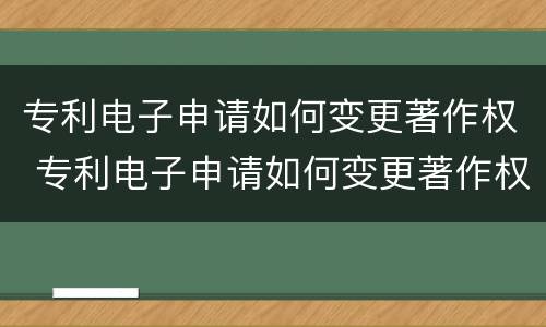 专利电子申请如何变更著作权 专利电子申请如何变更著作权