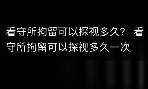 看守所拘留可以探视多久？ 看守所拘留可以探视多久一次