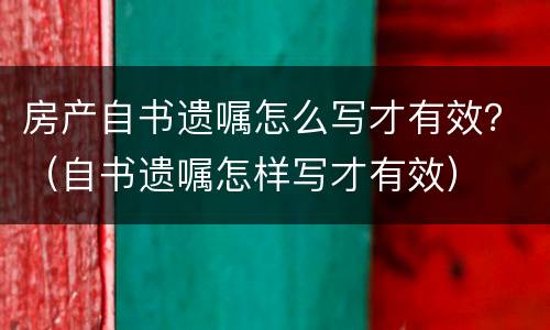 房产自书遗嘱怎么写才有效？（自书遗嘱怎样写才有效）