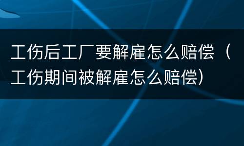 工伤后工厂要解雇怎么赔偿（工伤期间被解雇怎么赔偿）