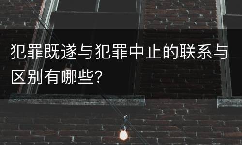 犯罪既遂与犯罪中止的联系与区别有哪些？