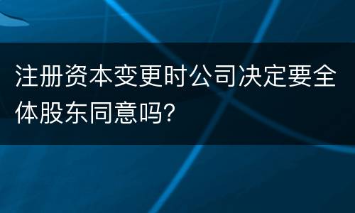 注册资本变更时公司决定要全体股东同意吗？