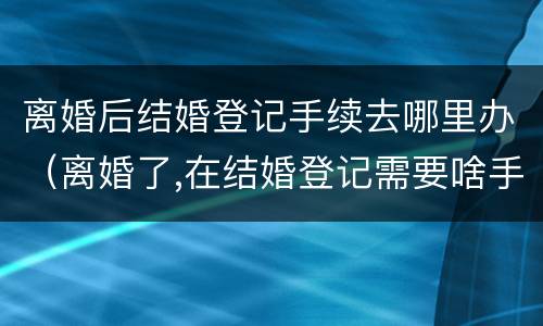 离婚后结婚登记手续去哪里办（离婚了,在结婚登记需要啥手续证件）