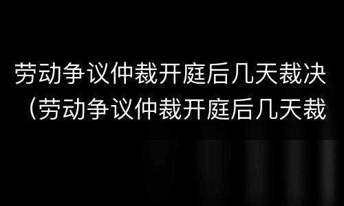 劳动争议仲裁开庭后几天裁决（劳动争议仲裁开庭后几天裁决结果）