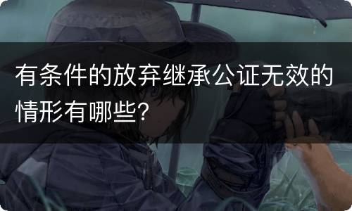 有条件的放弃继承公证无效的情形有哪些？