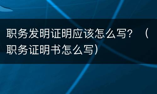 职务发明证明应该怎么写？（职务证明书怎么写）