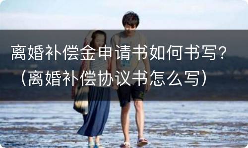 离婚补偿金申请书如何书写？（离婚补偿协议书怎么写）