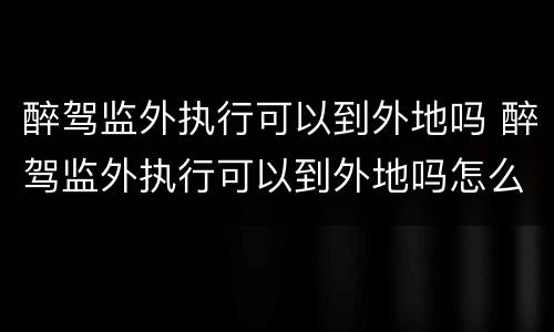 醉驾监外执行可以到外地吗 醉驾监外执行可以到外地吗怎么处理