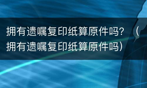 拥有遗嘱复印纸算原件吗？（拥有遗嘱复印纸算原件吗）