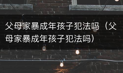 父母家暴成年孩子犯法吗（父母家暴成年孩子犯法吗）