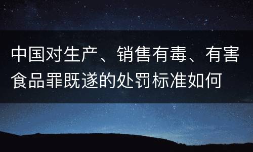 中国对生产、销售有毒、有害食品罪既遂的处罚标准如何