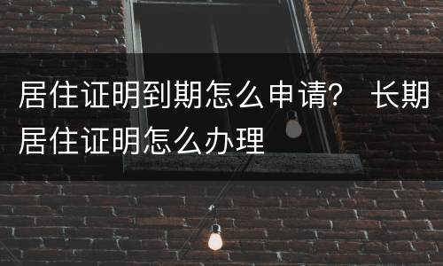 居住证明到期怎么申请？ 长期居住证明怎么办理