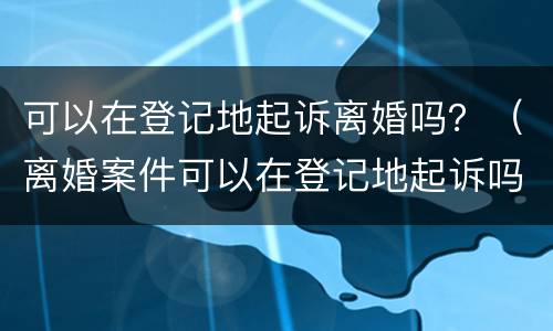 可以在登记地起诉离婚吗？（离婚案件可以在登记地起诉吗）