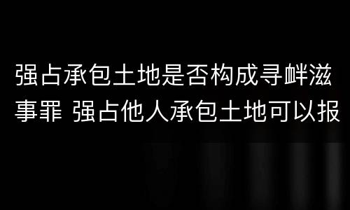 强占承包土地是否构成寻衅滋事罪 强占他人承包土地可以报警吗