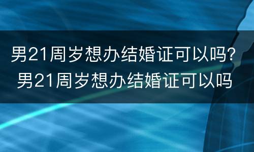 男21周岁想办结婚证可以吗？ 男21周岁想办结婚证可以吗