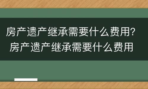 房产遗产继承需要什么费用？ 房产遗产继承需要什么费用