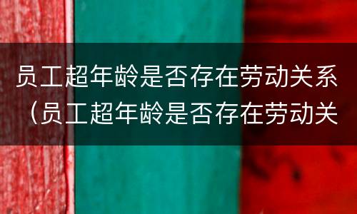 员工超年龄是否存在劳动关系（员工超年龄是否存在劳动关系的情形）