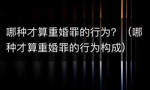 哪种才算重婚罪的行为？（哪种才算重婚罪的行为构成）