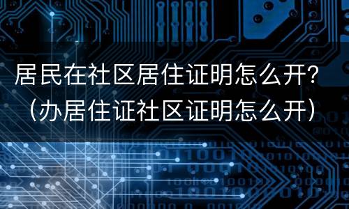 居民在社区居住证明怎么开？（办居住证社区证明怎么开）