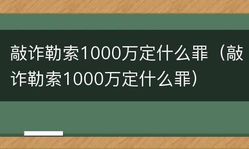 敲诈勒索1000万定什么罪（敲诈勒索1000万定什么罪）