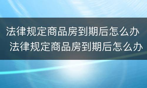 法律规定商品房到期后怎么办 法律规定商品房到期后怎么办呢