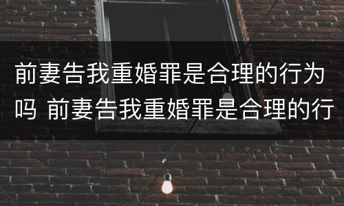 前妻告我重婚罪是合理的行为吗 前妻告我重婚罪是合理的行为吗为什么