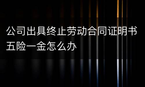 公司出具终止劳动合同证明书五险一金怎么办