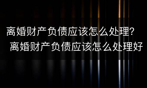 离婚财产负债应该怎么处理？ 离婚财产负债应该怎么处理好