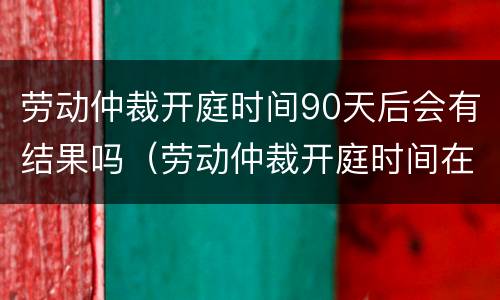 劳动仲裁开庭时间90天后会有结果吗（劳动仲裁开庭时间在60天以后）