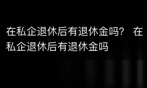 在私企退休后有退休金吗？ 在私企退休后有退休金吗