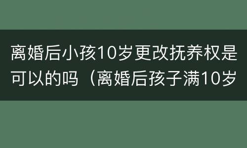 离婚后小孩10岁更改抚养权是可以的吗（离婚后孩子满10岁可以更改抚养权吗）