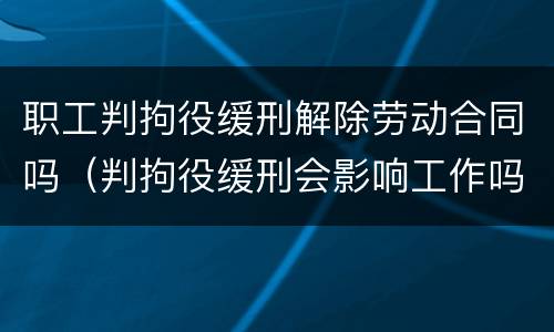 职工判拘役缓刑解除劳动合同吗（判拘役缓刑会影响工作吗）