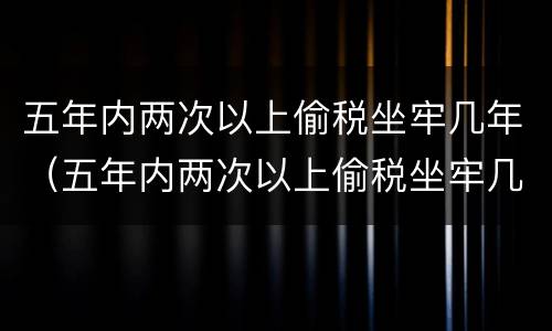 五年内两次以上偷税坐牢几年（五年内两次以上偷税坐牢几年能减刑）