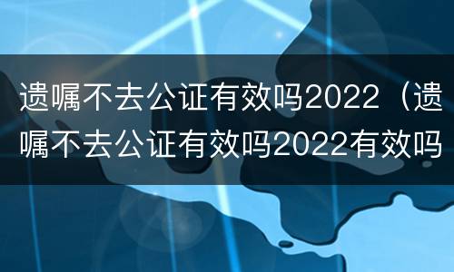 遗嘱不去公证有效吗2022（遗嘱不去公证有效吗2022有效吗）