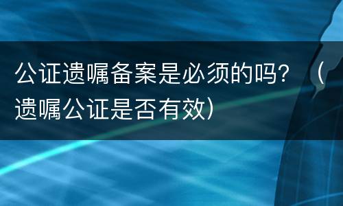 公证遗嘱备案是必须的吗？（遗嘱公证是否有效）