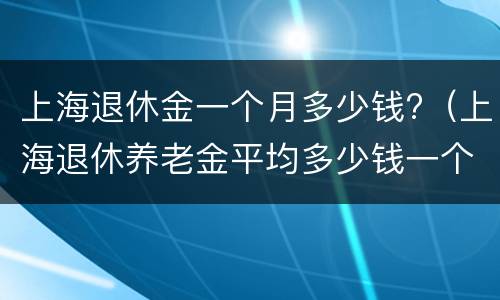 上海退休金一个月多少钱?（上海退休养老金平均多少钱一个月）